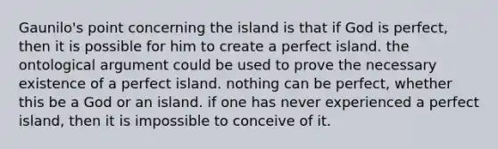 Gaunilo's point concerning the island is that if God is perfect, then it is possible for him to create a perfect island. the ontological argument could be used to prove the necessary existence of a perfect island. nothing can be perfect, whether this be a God or an island. if one has never experienced a perfect island, then it is impossible to conceive of it.