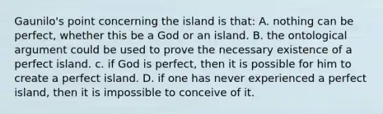 Gaunilo's point concerning the island is that: A. nothing can be perfect, whether this be a God or an island. B. the ontological argument could be used to prove the necessary existence of a perfect island. c. if God is perfect, then it is possible for him to create a perfect island. D. if one has never experienced a perfect island, then it is impossible to conceive of it.