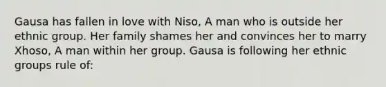 Gausa has fallen in love with Niso, A man who is outside her ethnic group. Her family shames her and convinces her to marry Xhoso, A man within her group. Gausa is following her ethnic groups rule of: