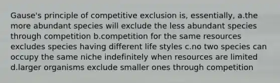 Gause's principle of competitive exclusion is, essentially, a.the more abundant species will exclude the less abundant species through competition b.competition for the same resources excludes species having different life styles c.no two species can occupy the same niche indefinitely when resources are limited d.larger organisms exclude smaller ones through competition