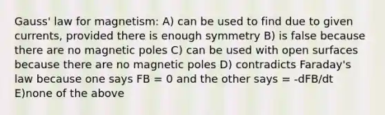 Gauss' law for magnetism: A) can be used to find due to given currents, provided there is enough symmetry B) is false because there are no magnetic poles C) can be used with open surfaces because there are no magnetic poles D) contradicts Faraday's law because one says FB = 0 and the other says = -dFB/dt E)none of the above