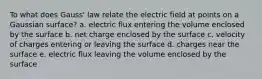 To what does Gauss' law relate the electric field at points on a Gaussian surface? a. electric flux entering the volume enclosed by the surface b. net charge enclosed by the surface c. velocity of charges entering or leaving the surface d. charges near the surface e. electric flux leaving the volume enclosed by the surface