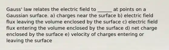 Gauss' law relates the electric field to ______ at points on a Gaussian surface. a) charges near the surface b) electric field flux leaving the volume enclosed by the surface c) electric field flux entering the volume enclosed by the surface d) net charge enclosed by the surface e) velocity of charges entering or leaving the surface