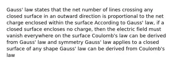 Gauss' law states that the net number of lines crossing any closed surface in an outward direction is proportional to the net charge enclosed within the surface According to Gauss' law, if a closed surface encloses no charge, then the electric field must vanish everywhere on the surface Coulomb's law can be derived from Gauss' law and symmetry Gauss' law applies to a closed surface of any shape Gauss' law can be derived from Coulomb's law