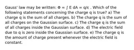 Gauss' law may be written: Φ = ∫ E dA = q/ε . Which of the following statements concerning the charge q is true? a) The charge q is the sum of all charges. b) The charge q is the sum of all charges on the Gaussian surface. c) The charge q is the sum of all charges inside the Gaussian surface. d) The electric field due to q is zero inside the Gaussian surface. e) The charge q is the amount of charge present whenever the electric field is constant.