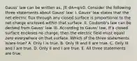 Gauss' law can be written as, ∫E⋅dA=q/ε0. Consider the following three statements about Gauss' law: I. Gauss' law states that the net electric flux through any closed surface is proportional to the net charge enclosed within that surface. II. Coulomb's law can be derived from Gauss' law. III. According to Gauss' law, if a closed surface encloses no charge, then the electric field must equal zero everywhere on that surface. Which of the three statements is/are true? A. Only I is true. B. Only III and II are true. C. Only III and I are true. D. Only II and I are true. E. All three statements are true