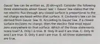 Gauss' law can be written as, ∫E⋅dA=q/ε0. Consider the following three statements about Gauss' law: I. Gauss' law states that the net electric flux through any closed surface is proportional to the net charge enclosed within that surface. II. Coulomb's law can be derived from Gauss' law. III. According to Gauss' law, if a closed surface encloses no charge, then the electric field must equal zero everywhere on that surface. Which of the three statements is/are true? A. Only I is true. B. Only III and II are true. C. Only III and I are true. D. Only II and I are true. E. All three statements are true.