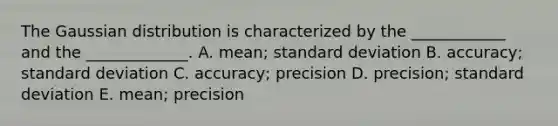 The Gaussian distribution is characterized by the ____________ and the _____________. A. mean; standard deviation B. accuracy; standard deviation C. accuracy; precision D. precision; standard deviation E. mean; precision