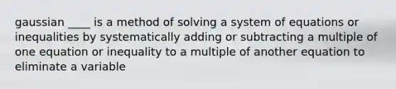 gaussian ____ is a method of solving a system of equations or inequalities by systematically adding or subtracting a multiple of one equation or inequality to a multiple of another equation to eliminate a variable