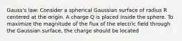 Gauss's law: Consider a spherical Gaussian surface of radius R centered at the origin. A charge Q is placed inside the sphere. To maximize the magnitude of the flux of the electric field through the Gaussian surface, the charge should be located