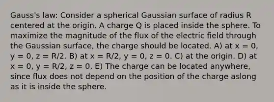 Gauss's law: Consider a spherical Gaussian surface of radius R centered at the origin. A charge Q is placed inside the sphere. To maximize the magnitude of the flux of the electric field through the Gaussian surface, the charge should be located. A) at x = 0, y = 0, z = R/2. B) at x = R/2, y = 0, z = 0. C) at the origin. D) at x = 0, y = R/2, z = 0. E) The charge can be located anywhere, since flux does not depend on the position of the charge aslong as it is inside the sphere.