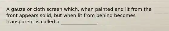 A gauze or cloth screen which, when painted and lit from the front appears solid, but when lit from behind becomes transparent is called a _______________.