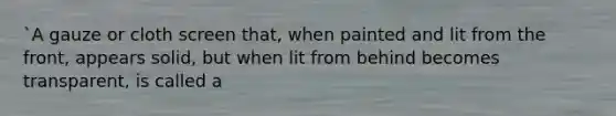 `A gauze or cloth screen that, when painted and lit from the front, appears solid, but when lit from behind becomes transparent, is called a