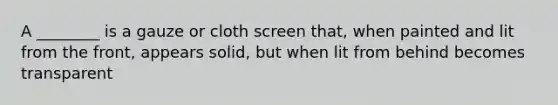 A ________ is a gauze or cloth screen that, when painted and lit from the front, appears solid, but when lit from behind becomes transparent