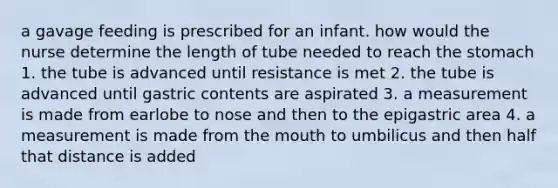 a gavage feeding is prescribed for an infant. how would the nurse determine the length of tube needed to reach the stomach 1. the tube is advanced until resistance is met 2. the tube is advanced until gastric contents are aspirated 3. a measurement is made from earlobe to nose and then to the epigastric area 4. a measurement is made from the mouth to umbilicus and then half that distance is added