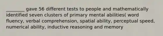 ________ gave 56 different tests to people and mathematically identified seven clusters of primary mental abilities( word fluency, verbal comprehension, spatial ability, perceptual speed, numerical ability, inductive reasoning and memory