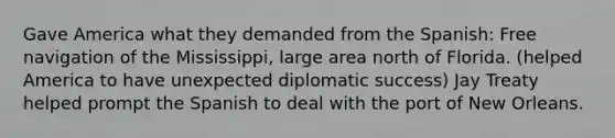 Gave America what they demanded from the Spanish: Free navigation of the Mississippi, large area north of Florida. (helped America to have unexpected diplomatic success) Jay Treaty helped prompt the Spanish to deal with the port of New Orleans.