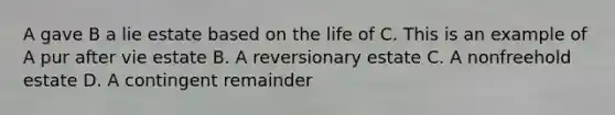 A gave B a lie estate based on the life of C. This is an example of A pur after vie estate B. A reversionary estate C. A nonfreehold estate D. A contingent remainder