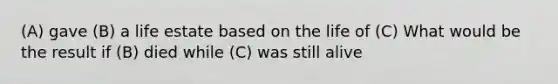 (A) gave (B) a life estate based on the life of (C) What would be the result if (B) died while (C) was still alive