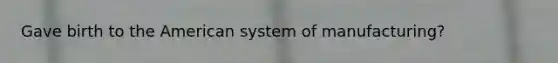 Gave birth to the American system of manufacturing?