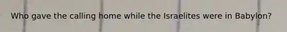 Who gave the calling home while the Israelites were in Babylon?