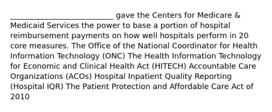 ___________________________ gave the Centers for Medicare & Medicaid Services the power to base a portion of hospital reimbursement payments on how well hospitals perform in 20 core measures. The Office of the National Coordinator for Health Information Technology (ONC) The Health Information Technology for Economic and Clinical Health Act (HITECH) Accountable Care Organizations (ACOs) Hospital Inpatient Quality Reporting (Hospital IQR) The Patient Protection and Affordable Care Act of 2010