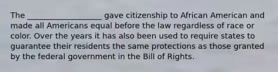 The ___________________ gave citizenship to African American and made all Americans equal before the law regardless of race or color. Over the years it has also been used to require states to guarantee their residents the same protections as those granted by the federal government in the Bill of Rights.