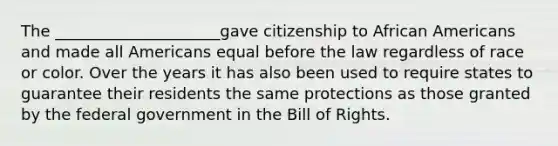 The _____________________gave citizenship to African Americans and made all Americans equal before the law regardless of race or color. Over the years it has also been used to require states to guarantee their residents the same protections as those granted by the federal government in the Bill of Rights.