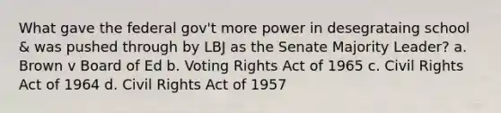 What gave the federal gov't more power in desegrataing school & was pushed through by LBJ as the Senate Majority Leader? a. Brown v Board of Ed b. Voting Rights Act of 1965 c. Civil Rights Act of 1964 d. Civil Rights Act of 1957