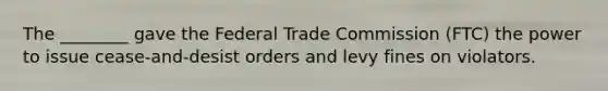 The ________ gave the Federal Trade Commission (FTC) the power to issue cease-and-desist orders and levy fines on violators.