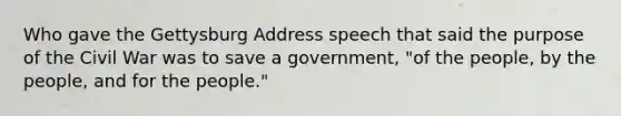 Who gave the Gettysburg Address speech that said the purpose of the Civil War was to save a government, "of the people, by the people, and for the people."