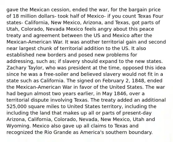 gave the Mexican cession, ended the war, for the bargain price of 18 million dollars- took half of Mexico- if you count Texas Four states- California, New Mexico, Arizona, and Texas, got parts of Utah, Colorado, Nevada Mexico feels angry about this peace treaty and agreement between the US and Mexico after the Mexican-American War. It was another territorial gain and second near largest chunk of territorial addition to the US. It also established new borders and posed new problems for addressing, such as; if slavery should expand to the new states. Zachary Taylor, who was president at the time, opposed this idea since he was a free-soiler and believed slavery would not fit in a state such as California. The signed on February 2, 1848, ended the Mexican-American War in favor of the United States. The war had begun almost two years earlier, in May 1846, over a territorial dispute involving Texas. The treaty added an additional 525,000 square miles to United States territory, including the including the land that makes up all or parts of present-day Arizona, California, Colorado, Nevada, New Mexico, Utah and Wyoming. Mexico also gave up all claims to Texas and recognized the Rio Grande as America's southern boundary.