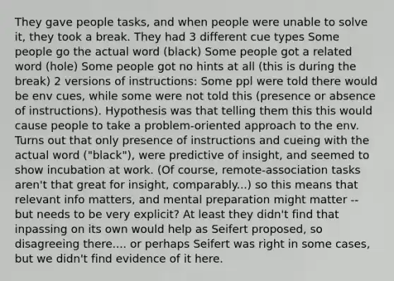 They gave people tasks, and when people were unable to solve it, they took a break. They had 3 different cue types Some people go the actual word (black) Some people got a related word (hole) Some people got no hints at all (this is during the break) 2 versions of instructions: Some ppl were told there would be env cues, while some were not told this (presence or absence of instructions). Hypothesis was that telling them this this would cause people to take a problem-oriented approach to the env. Turns out that only presence of instructions and cueing with the actual word ("black"), were predictive of insight, and seemed to show incubation at work. (Of course, remote-association tasks aren't that great for insight, comparably...) so this means that relevant info matters, and mental preparation might matter -- but needs to be very explicit? At least they didn't find that inpassing on its own would help as Seifert proposed, so disagreeing there.... or perhaps Seifert was right in some cases, but we didn't find evidence of it here.