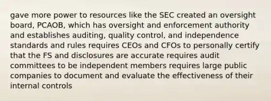 gave more power to resources like the SEC created an oversight board, PCAOB, which has oversight and enforcement authority and establishes auditing, quality control, and independence standards and rules requires CEOs and CFOs to personally certify that the FS and disclosures are accurate requires audit committees to be independent members requires large public companies to document and evaluate the effectiveness of their internal controls