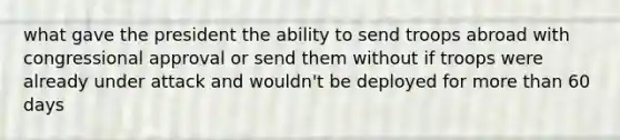 what gave the president the ability to send troops abroad with congressional approval or send them without if troops were already under attack and wouldn't be deployed for more than 60 days