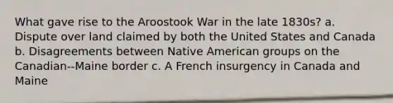 What gave rise to the Aroostook War in the late 1830s? a. Dispute over land claimed by both the United States and Canada b. Disagreements between Native American groups on the Canadian--Maine border c. A French insurgency in Canada and Maine