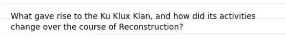 What gave rise to the Ku Klux Klan, and how did its activities change over the course of Reconstruction?