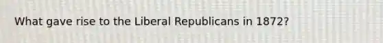 What gave rise to the Liberal Republicans in 1872?