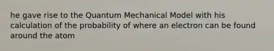 he gave rise to the Quantum Mechanical Model with his calculation of the probability of where an electron can be found around the atom