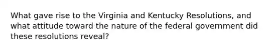 What gave rise to the Virginia and Kentucky Resolutions, and what attitude toward the nature of the federal government did these resolutions reveal?