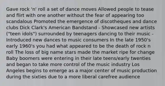 Gave rock 'n' roll a set of dance moves Allowed people to tease and flirt with one another without the fear of appearing too scandalous Promoted the emergence of discotheques and dance clubs Dick Clark's American Bandstand - Showcased new artists ("teen idols") surrounded by teenagers dancing to their music - Introduced new dances to music consumers In the late 1950's early 1960's you had what appeared to be the death of rock n roll The loss of big name stars made the market ripe for change Baby boomers were entering in their late teens/early twenties and began to take more control of the music industry Los Angeles begins to emerge as a major center of music production during the sixties due to a more liberal carefree audience