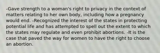 -Gave strength to a woman's right to privacy in the context of matters relating to her own body, including how a pregnancy would end. -Recognized the interest of the states in protecting potential life and has attempted to spell out the extent to which the states may regulate and even prohibit abortions. -It is the case that paved the way for women to have the right to choose an abortion.