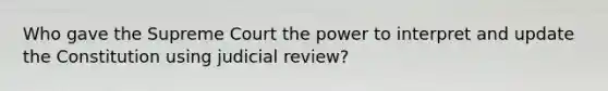 Who gave the Supreme Court the power to interpret and update the Constitution using judicial review?