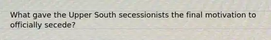 What gave the Upper South secessionists the final motivation to officially secede?