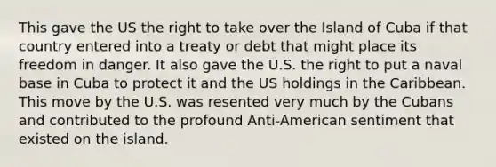 This gave the US the right to take over the Island of Cuba if that country entered into a treaty or debt that might place its freedom in danger. It also gave the U.S. the right to put a naval base in Cuba to protect it and the US holdings in the Caribbean. This move by the U.S. was resented very much by the Cubans and contributed to the profound Anti-American sentiment that existed on the island.