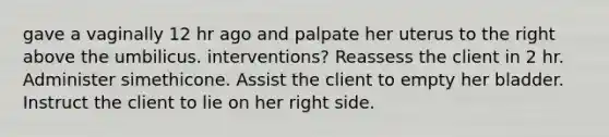 gave a vaginally 12 hr ago and palpate her uterus to the right above the umbilicus. interventions? Reassess the client in 2 hr. Administer simethicone. Assist the client to empty her bladder. Instruct the client to lie on her right side.