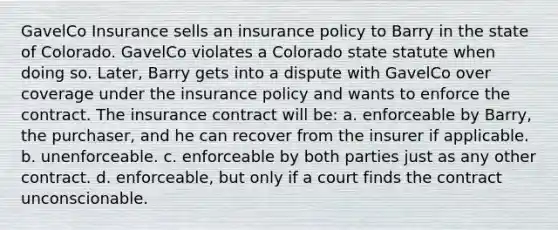 GavelCo Insurance sells an insurance policy to Barry in the state of Colorado. GavelCo violates a Colorado state statute when doing so. Later, Barry gets into a dispute with GavelCo over coverage under the insurance policy and wants to enforce the contract. The insurance contract will be: a. enforceable by Barry, the purchaser, and he can recover from the insurer if applicable. b. unenforceable. c. enforceable by both parties just as any other contract. d. enforceable, but only if a court finds the contract unconscionable.