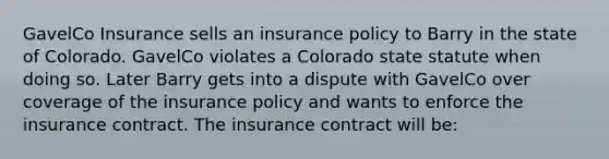 GavelCo Insurance sells an insurance policy to Barry in the state of Colorado. GavelCo violates a Colorado state statute when doing so. Later Barry gets into a dispute with GavelCo over coverage of the insurance policy and wants to enforce the insurance contract. The insurance contract will be: