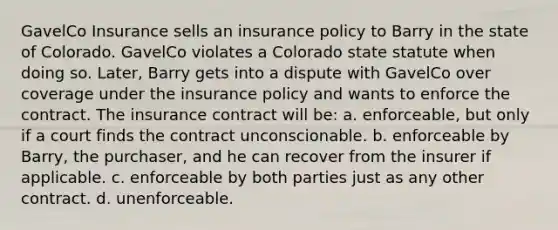 GavelCo Insurance sells an insurance policy to Barry in the state of Colorado. GavelCo violates a Colorado state statute when doing so. Later, Barry gets into a dispute with GavelCo over coverage under the insurance policy and wants to enforce the contract. The insurance contract will be: a. enforceable, but only if a court finds the contract unconscionable. b. enforceable by Barry, the purchaser, and he can recover from the insurer if applicable. c. enforceable by both parties just as any other contract. d. unenforceable.