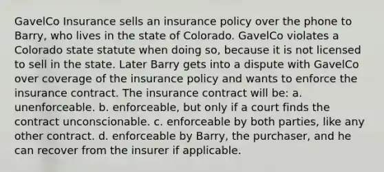 GavelCo Insurance sells an insurance policy over the phone to Barry, who lives in the state of Colorado. GavelCo violates a Colorado state statute when doing so, because it is not licensed to sell in the state. Later Barry gets into a dispute with GavelCo over coverage of the insurance policy and wants to enforce the insurance contract. The insurance contract will be: a. unenforceable. b. enforceable, but only if a court finds the contract unconscionable. c. enforceable by both parties, like any other contract. d. enforceable by Barry, the purchaser, and he can recover from the insurer if applicable.